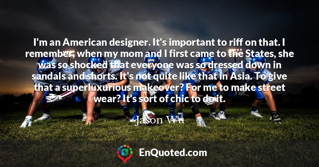 I'm an American designer. It's important to riff on that. I remember, when my mom and I first came to the States, she was so shocked that everyone was so dressed down in sandals and shorts. It's not quite like that in Asia. To give that a superluxurious makeover? For me to make street wear? It's sort of chic to do it.