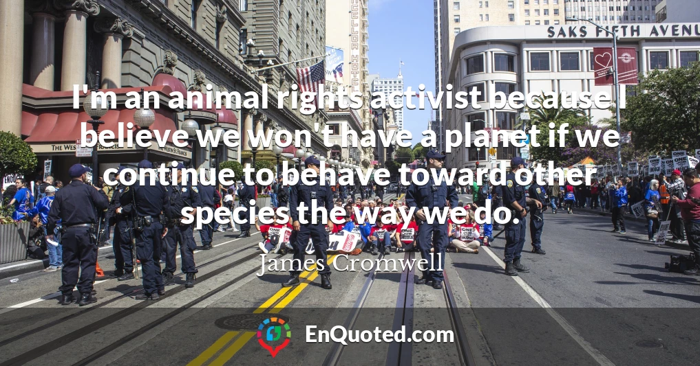 I'm an animal rights activist because I believe we won't have a planet if we continue to behave toward other species the way we do.