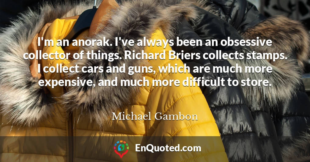 I'm an anorak. I've always been an obsessive collector of things. Richard Briers collects stamps. I collect cars and guns, which are much more expensive, and much more difficult to store.