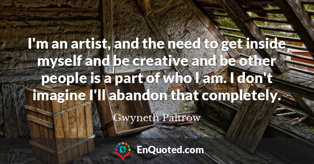 I'm an artist, and the need to get inside myself and be creative and be other people is a part of who I am. I don't imagine I'll abandon that completely.