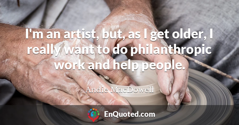 I'm an artist, but, as I get older, I really want to do philanthropic work and help people.