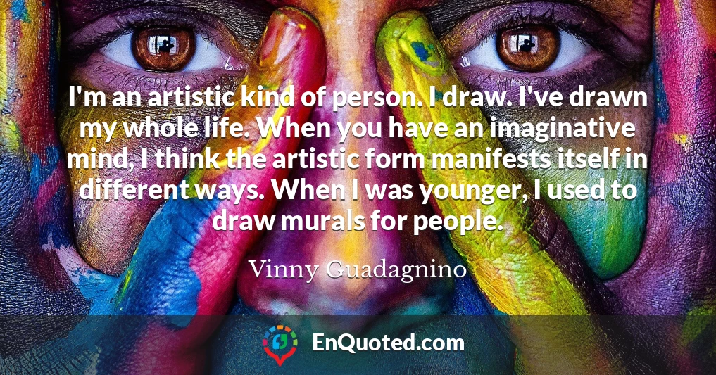 I'm an artistic kind of person. I draw. I've drawn my whole life. When you have an imaginative mind, I think the artistic form manifests itself in different ways. When I was younger, I used to draw murals for people.