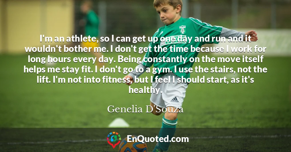 I'm an athlete, so I can get up one day and run and it wouldn't bother me. I don't get the time because I work for long hours every day. Being constantly on the move itself helps me stay fit. I don't go to a gym. I use the stairs, not the lift. I'm not into fitness, but I feel I should start, as it's healthy.