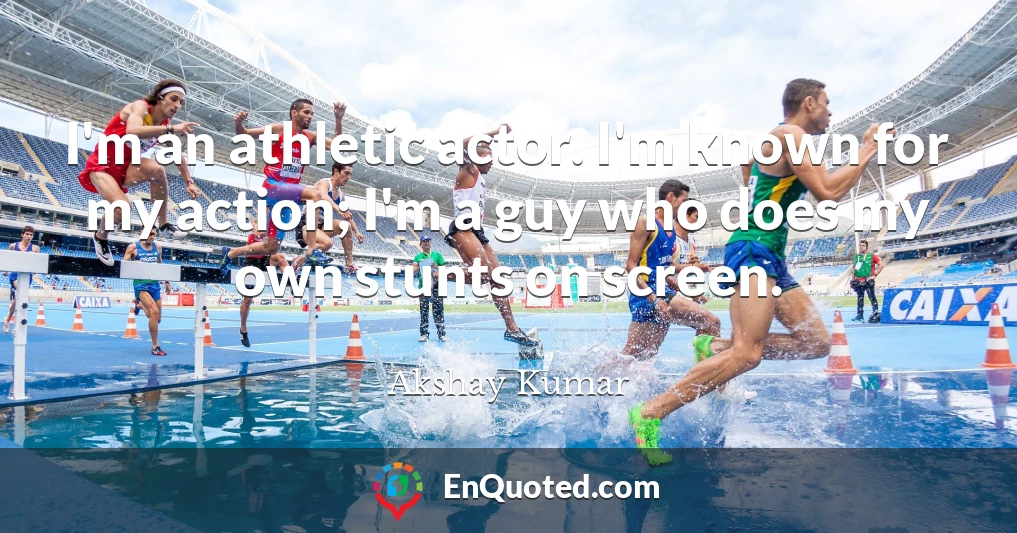 I'm an athletic actor. I'm known for my action; I'm a guy who does my own stunts on screen.