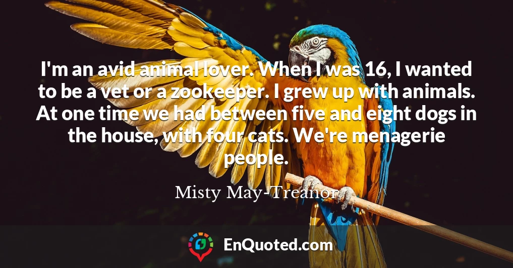 I'm an avid animal lover. When I was 16, I wanted to be a vet or a zookeeper. I grew up with animals. At one time we had between five and eight dogs in the house, with four cats. We're menagerie people.