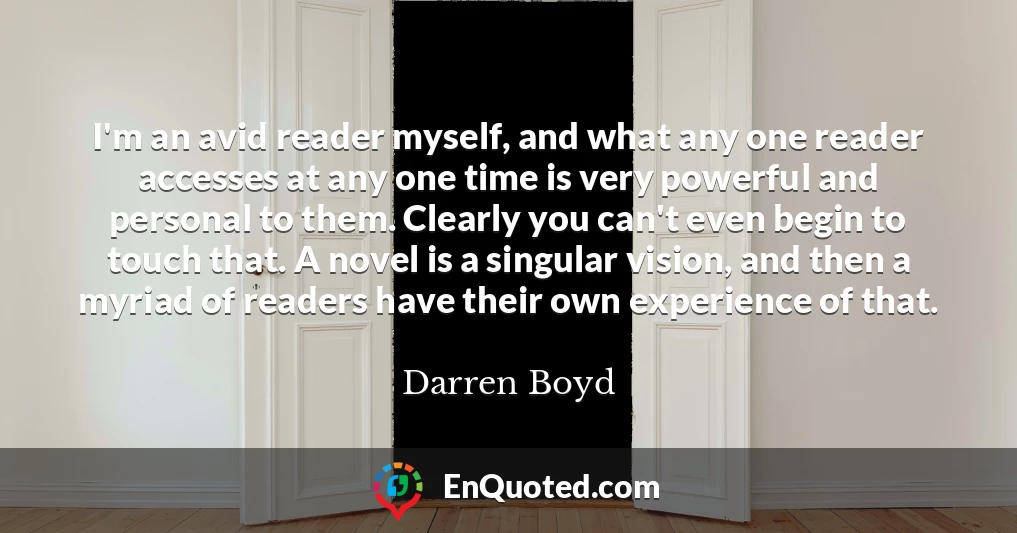 I'm an avid reader myself, and what any one reader accesses at any one time is very powerful and personal to them. Clearly you can't even begin to touch that. A novel is a singular vision, and then a myriad of readers have their own experience of that.