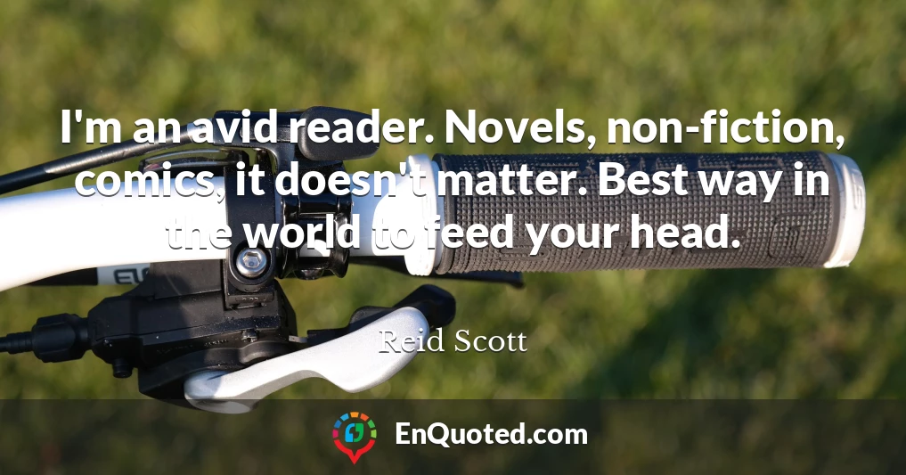 I'm an avid reader. Novels, non-fiction, comics, it doesn't matter. Best way in the world to feed your head.