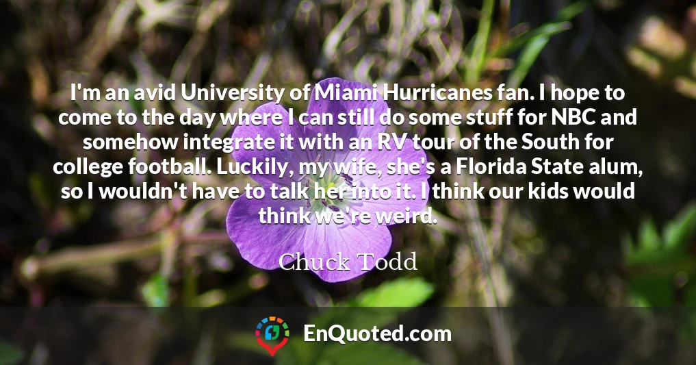 I'm an avid University of Miami Hurricanes fan. I hope to come to the day where I can still do some stuff for NBC and somehow integrate it with an RV tour of the South for college football. Luckily, my wife, she's a Florida State alum, so I wouldn't have to talk her into it. I think our kids would think we're weird.