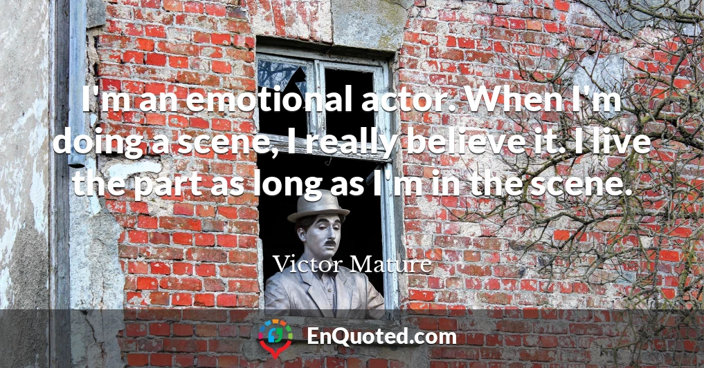 I'm an emotional actor. When I'm doing a scene, I really believe it. I live the part as long as I'm in the scene.