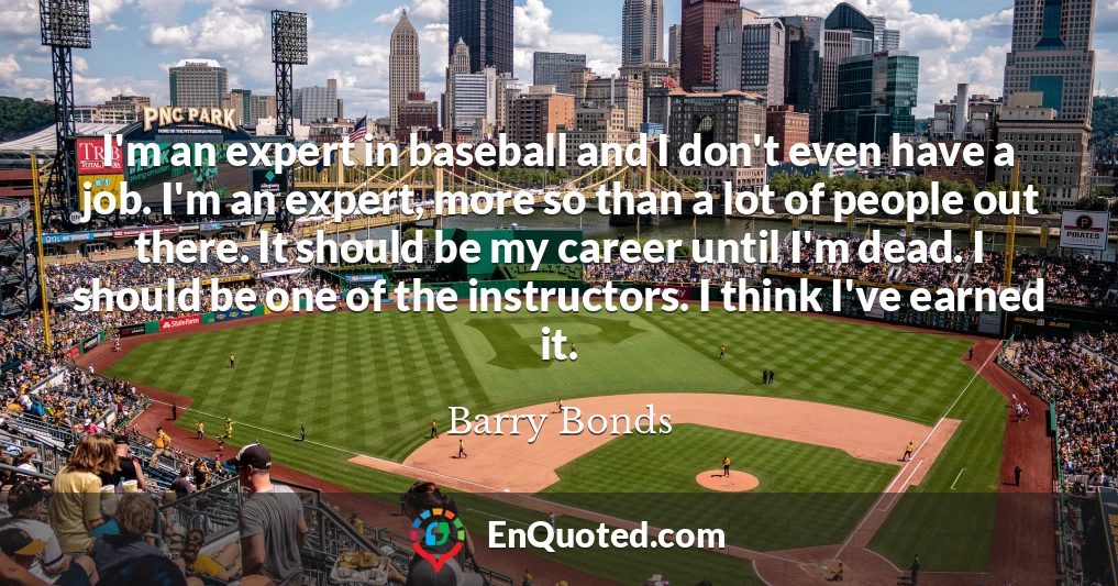 I'm an expert in baseball and I don't even have a job. I'm an expert, more so than a lot of people out there. It should be my career until I'm dead. I should be one of the instructors. I think I've earned it.