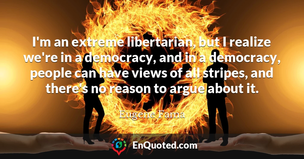 I'm an extreme libertarian, but I realize we're in a democracy, and in a democracy, people can have views of all stripes, and there's no reason to argue about it.