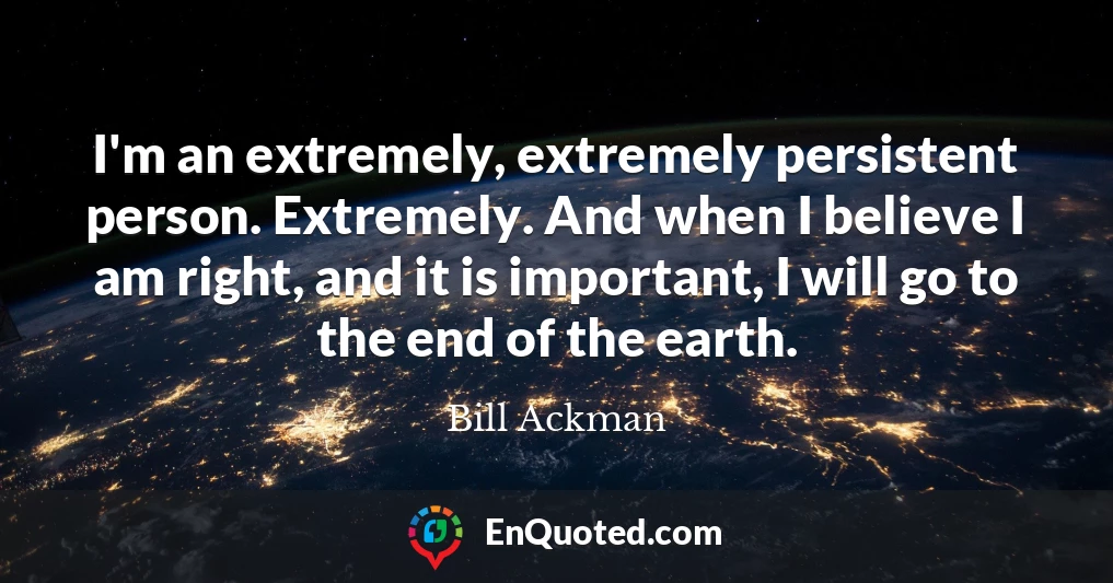 I'm an extremely, extremely persistent person. Extremely. And when I believe I am right, and it is important, I will go to the end of the earth.