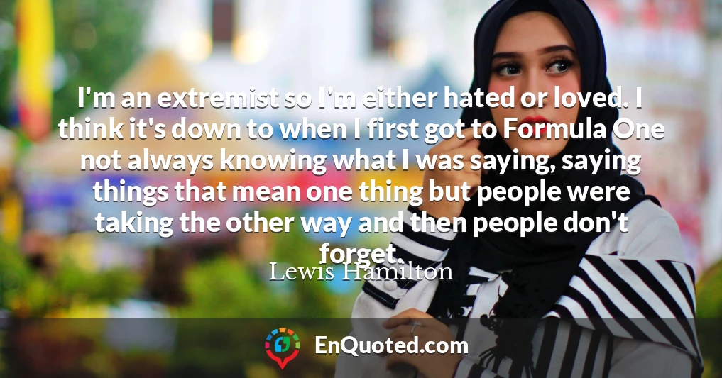 I'm an extremist so I'm either hated or loved. I think it's down to when I first got to Formula One not always knowing what I was saying, saying things that mean one thing but people were taking the other way and then people don't forget.