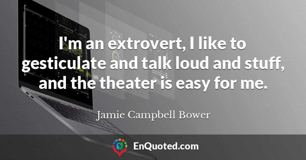 I'm an extrovert, I like to gesticulate and talk loud and stuff, and the theater is easy for me.