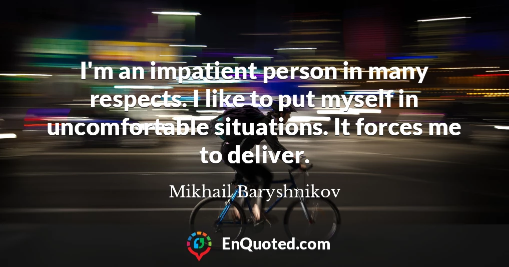 I'm an impatient person in many respects. I like to put myself in uncomfortable situations. It forces me to deliver.