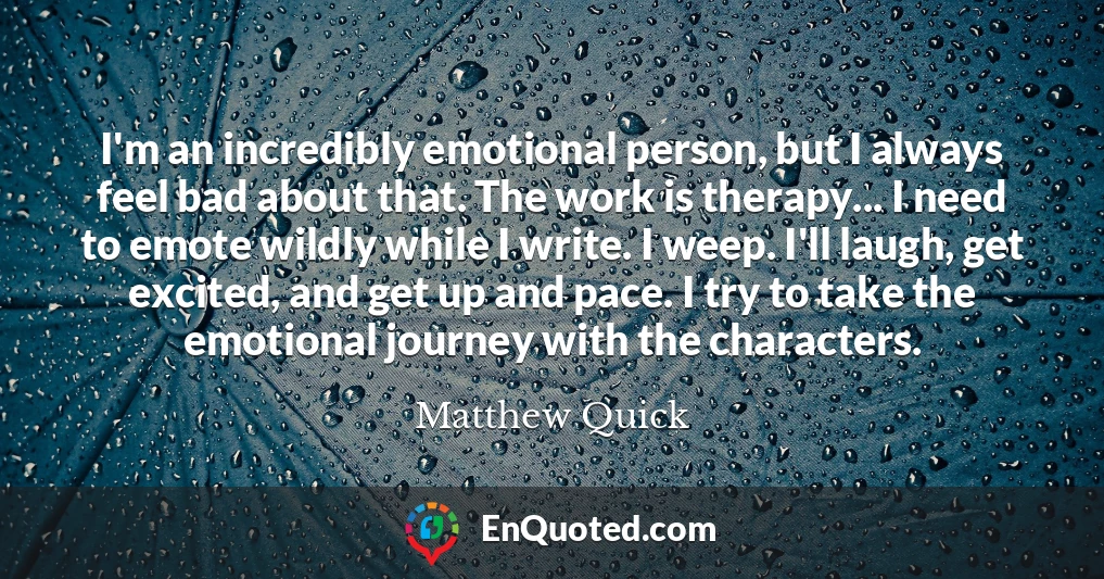I'm an incredibly emotional person, but I always feel bad about that. The work is therapy... I need to emote wildly while I write. I weep. I'll laugh, get excited, and get up and pace. I try to take the emotional journey with the characters.