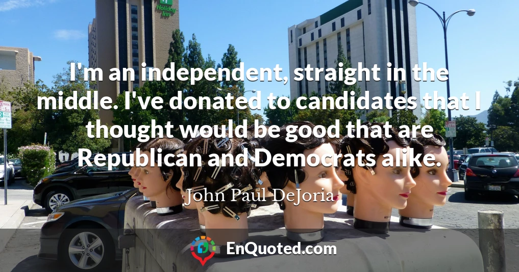 I'm an independent, straight in the middle. I've donated to candidates that I thought would be good that are Republican and Democrats alike.