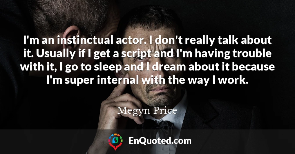 I'm an instinctual actor. I don't really talk about it. Usually if I get a script and I'm having trouble with it, I go to sleep and I dream about it because I'm super internal with the way I work.