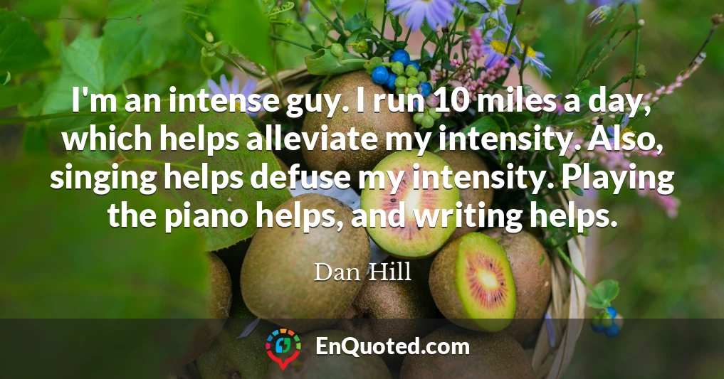 I'm an intense guy. I run 10 miles a day, which helps alleviate my intensity. Also, singing helps defuse my intensity. Playing the piano helps, and writing helps.