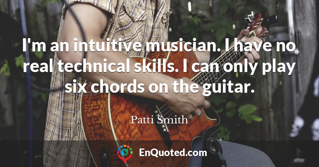 I'm an intuitive musician. I have no real technical skills. I can only play six chords on the guitar.