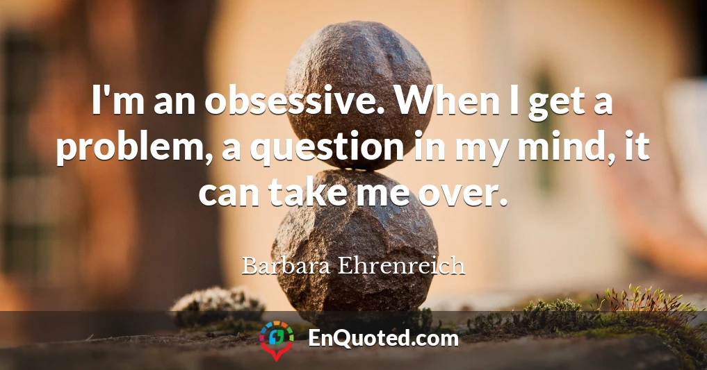 I'm an obsessive. When I get a problem, a question in my mind, it can take me over.