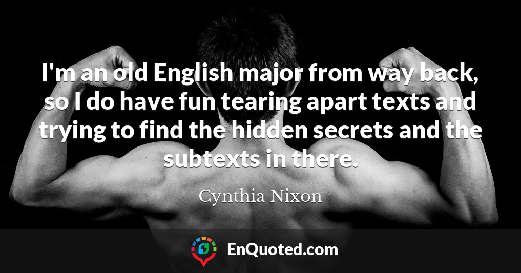 I'm an old English major from way back, so I do have fun tearing apart texts and trying to find the hidden secrets and the subtexts in there.