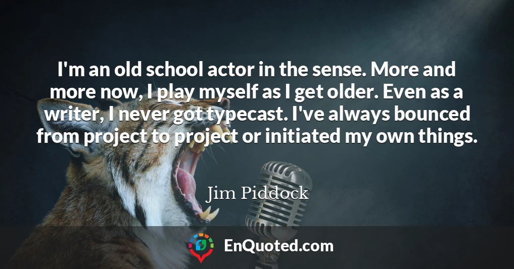 I'm an old school actor in the sense. More and more now, I play myself as I get older. Even as a writer, I never got typecast. I've always bounced from project to project or initiated my own things.