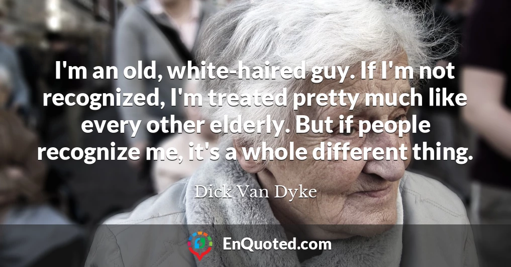 I'm an old, white-haired guy. If I'm not recognized, I'm treated pretty much like every other elderly. But if people recognize me, it's a whole different thing.