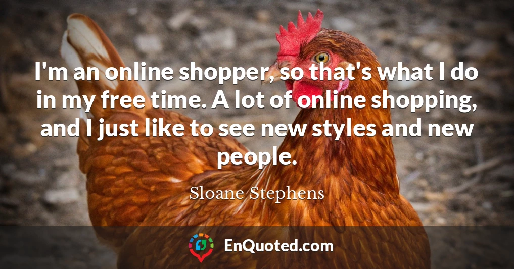 I'm an online shopper, so that's what I do in my free time. A lot of online shopping, and I just like to see new styles and new people.