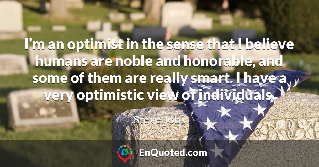 I'm an optimist in the sense that I believe humans are noble and honorable, and some of them are really smart. I have a very optimistic view of individuals.