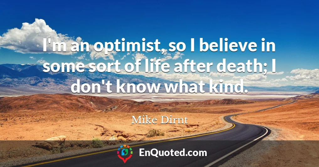 I'm an optimist, so I believe in some sort of life after death; I don't know what kind.