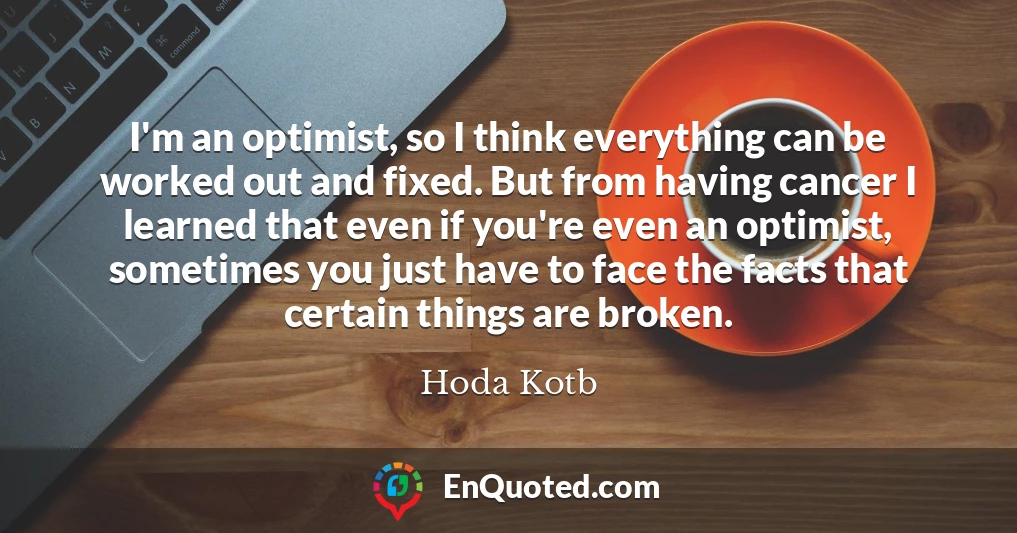 I'm an optimist, so I think everything can be worked out and fixed. But from having cancer I learned that even if you're even an optimist, sometimes you just have to face the facts that certain things are broken.