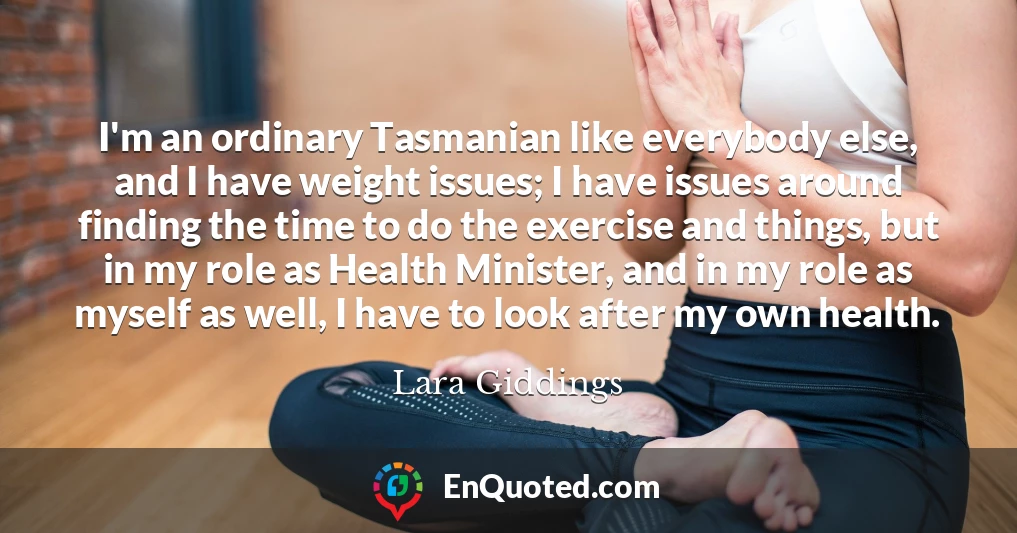 I'm an ordinary Tasmanian like everybody else, and I have weight issues; I have issues around finding the time to do the exercise and things, but in my role as Health Minister, and in my role as myself as well, I have to look after my own health.