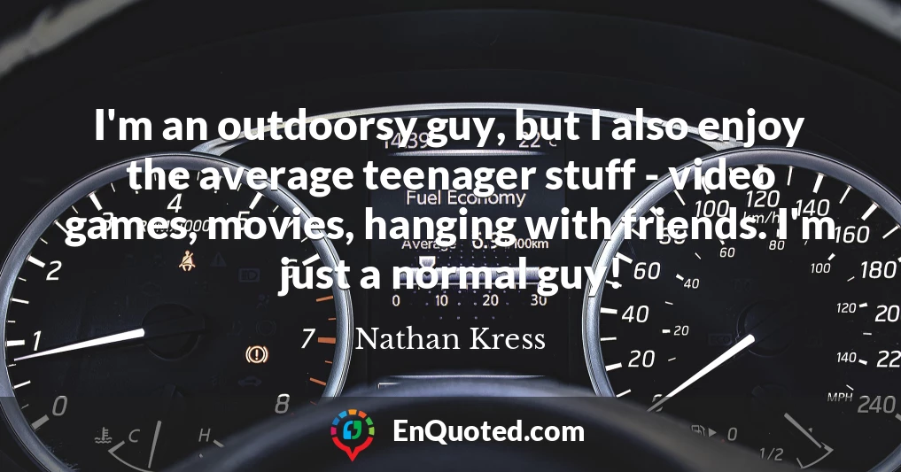 I'm an outdoorsy guy, but I also enjoy the average teenager stuff - video games, movies, hanging with friends. I'm just a normal guy!