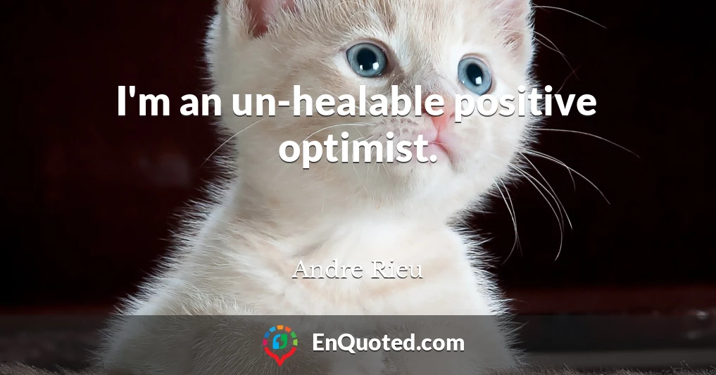 I'm an un-healable positive optimist.