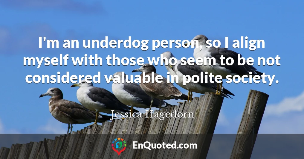 I'm an underdog person, so I align myself with those who seem to be not considered valuable in polite society.
