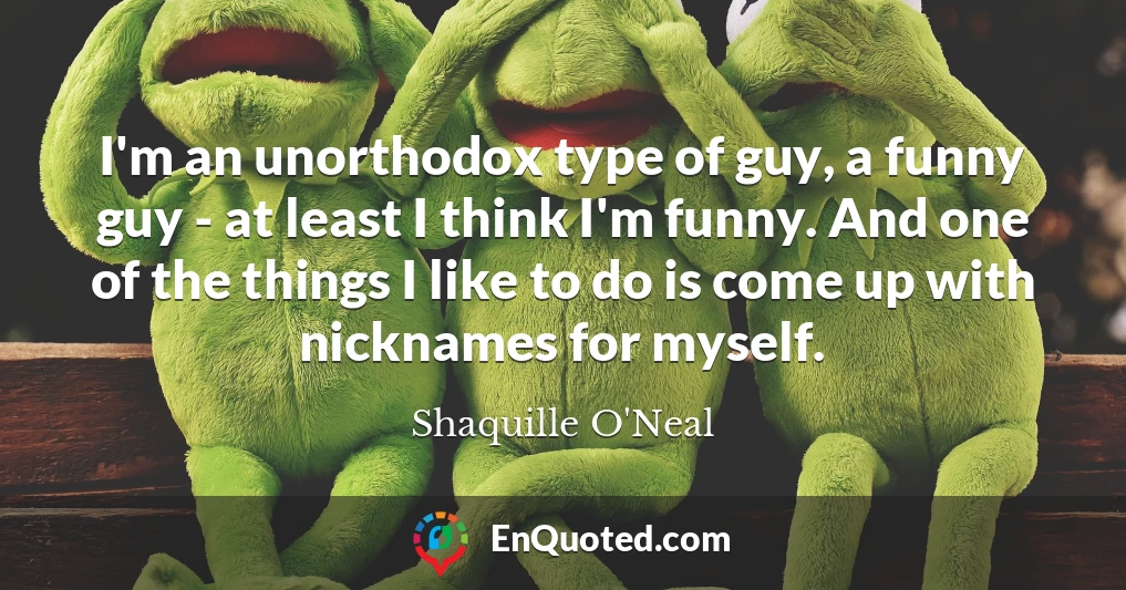 I'm an unorthodox type of guy, a funny guy - at least I think I'm funny. And one of the things I like to do is come up with nicknames for myself.