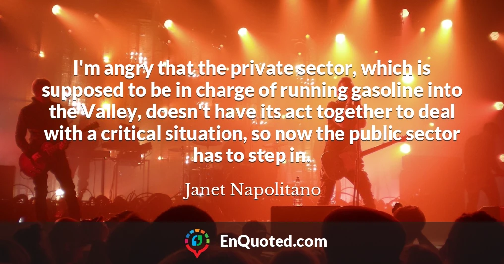 I'm angry that the private sector, which is supposed to be in charge of running gasoline into the Valley, doesn't have its act together to deal with a critical situation, so now the public sector has to step in.
