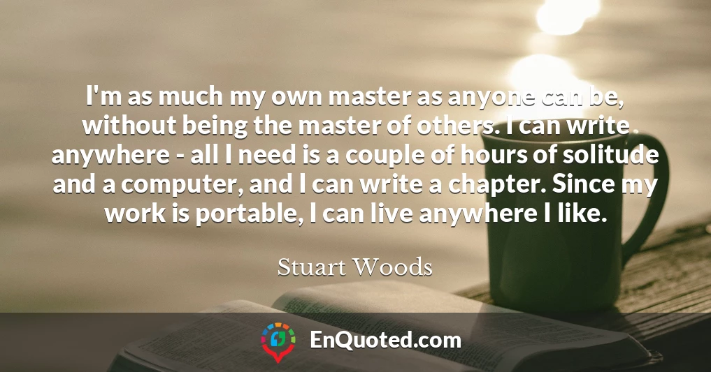 I'm as much my own master as anyone can be, without being the master of others. I can write anywhere - all I need is a couple of hours of solitude and a computer, and I can write a chapter. Since my work is portable, I can live anywhere I like.
