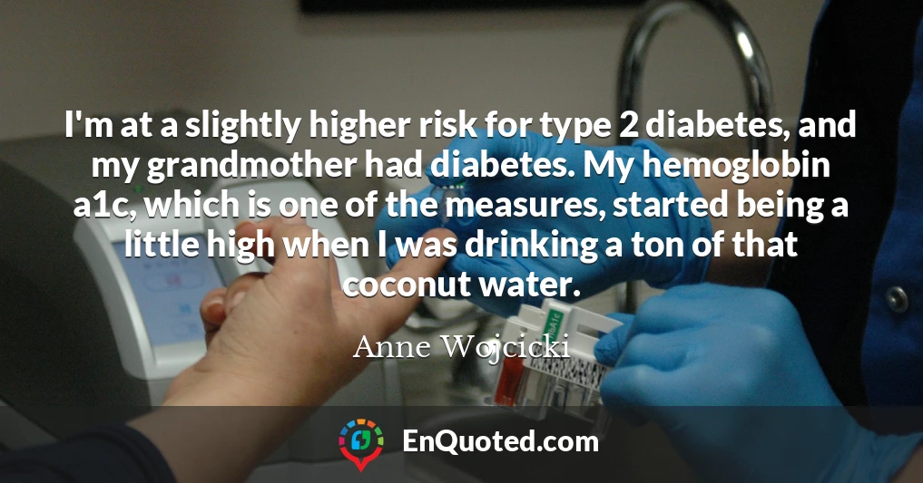 I'm at a slightly higher risk for type 2 diabetes, and my grandmother had diabetes. My hemoglobin a1c, which is one of the measures, started being a little high when I was drinking a ton of that coconut water.