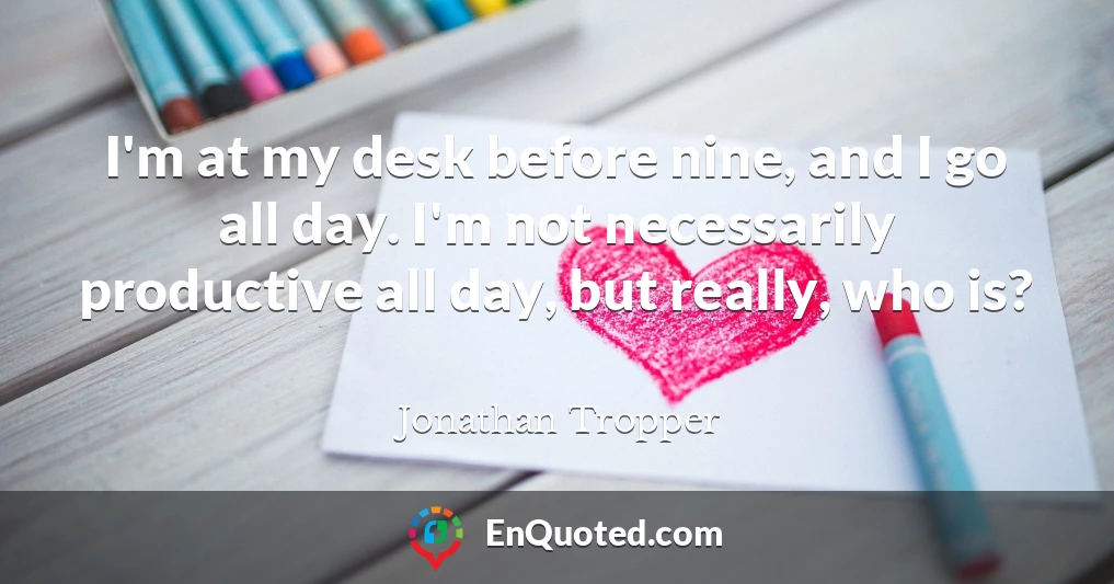 I'm at my desk before nine, and I go all day. I'm not necessarily productive all day, but really, who is?