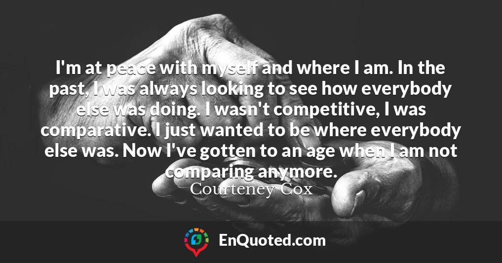 I'm at peace with myself and where I am. In the past, I was always looking to see how everybody else was doing. I wasn't competitive, I was comparative. I just wanted to be where everybody else was. Now I've gotten to an age when I am not comparing anymore.