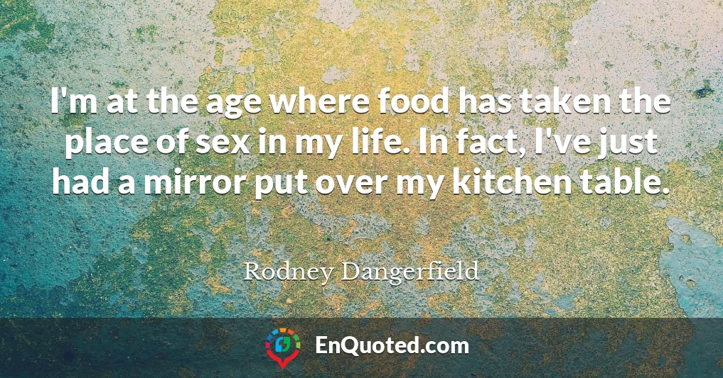 I'm at the age where food has taken the place of sex in my life. In fact, I've just had a mirror put over my kitchen table.