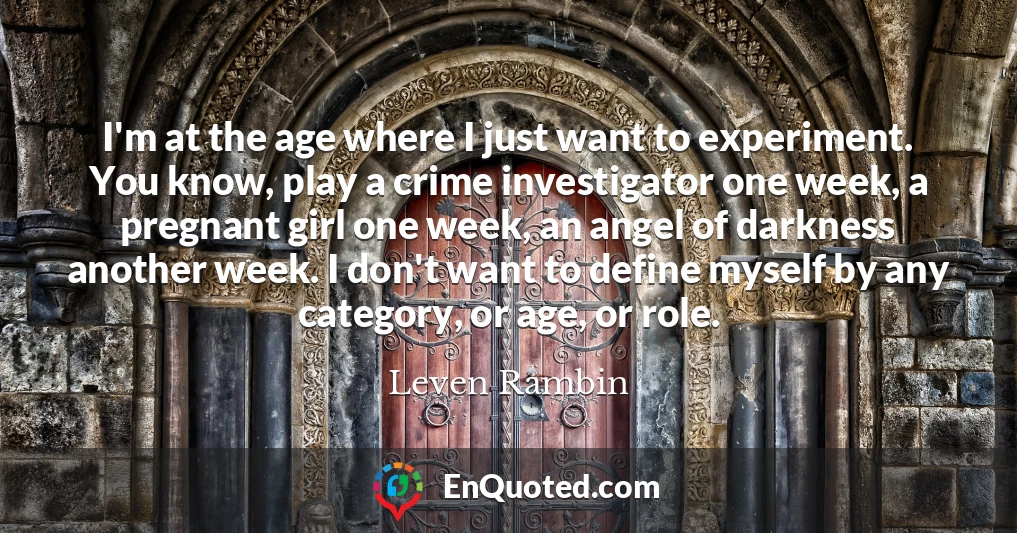 I'm at the age where I just want to experiment. You know, play a crime investigator one week, a pregnant girl one week, an angel of darkness another week. I don't want to define myself by any category, or age, or role.