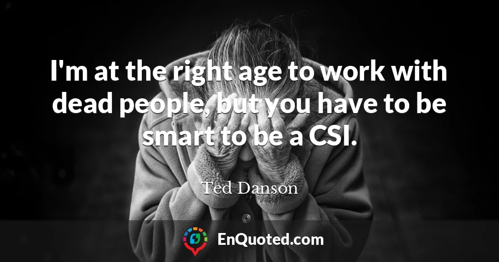 I'm at the right age to work with dead people, but you have to be smart to be a CSI.