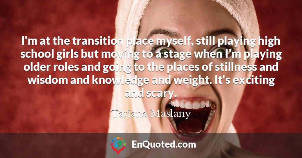 I'm at the transition place myself, still playing high school girls but moving to a stage when I'm playing older roles and going to the places of stillness and wisdom and knowledge and weight. It's exciting and scary.