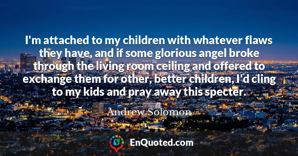I'm attached to my children with whatever flaws they have, and if some glorious angel broke through the living room ceiling and offered to exchange them for other, better children, I'd cling to my kids and pray away this specter.