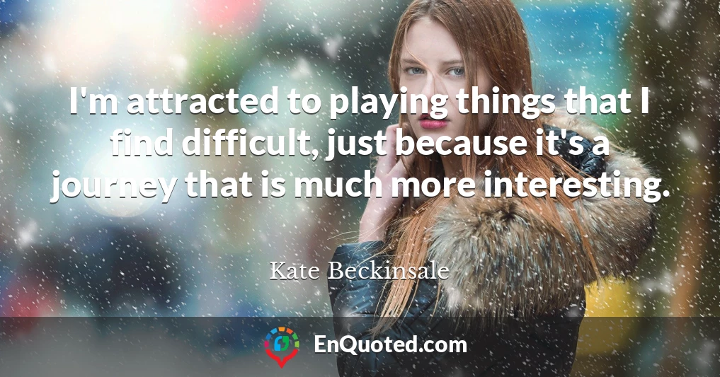 I'm attracted to playing things that I find difficult, just because it's a journey that is much more interesting.