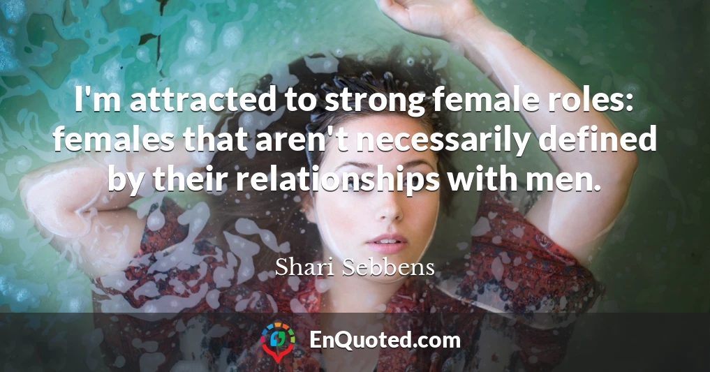 I'm attracted to strong female roles: females that aren't necessarily defined by their relationships with men.