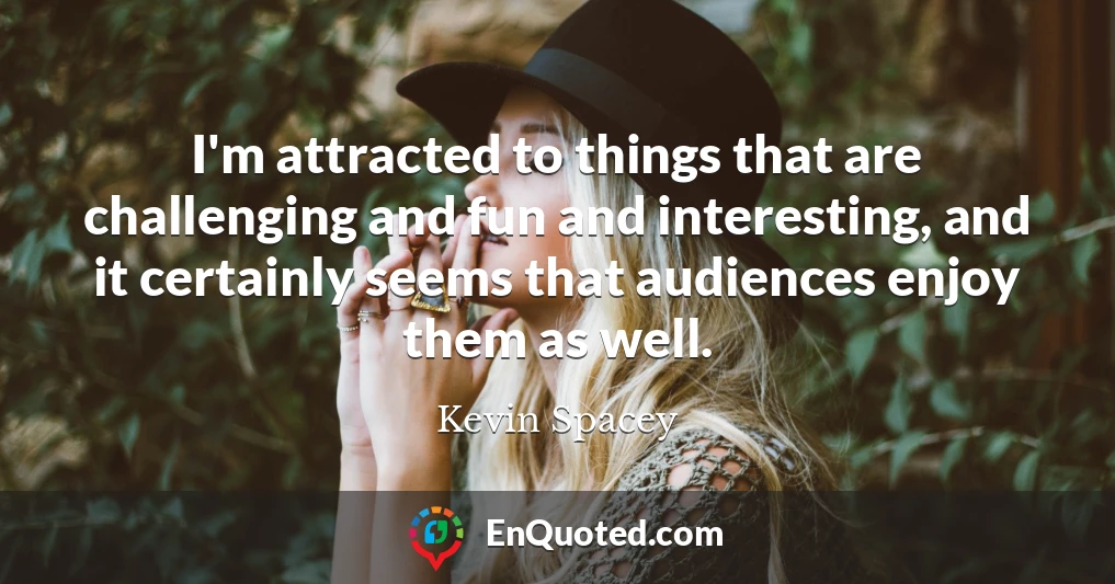 I'm attracted to things that are challenging and fun and interesting, and it certainly seems that audiences enjoy them as well.